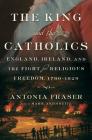 The King and the Catholics: England, Ireland, and the Fight for Religious Freedom, 1780-1829 By Antonia Fraser Cover Image