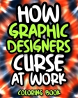 How Graphic Designers Curse At Work: Sweary Graphic Designer Coloring Book For Adults, Funny Graphic Designer Gift For Women And Men By Astounding Laughter Press Cover Image