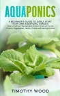 Aquaponics: A Beginner's Guide to Easily Start your own Aquaponic Garden. How to setup a Sustainable System that will Grow Organic By Timothy Wood Cover Image