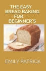 The Easy Bread Baking for Beginner's: The Complete Big Book Of Bread (Including 40+ Quick And Easy Bread Recipes) By Emily Patrick Cover Image