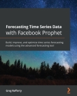 Forecasting Time Series Data with Facebook Prophet: Build, improve, and optimize time series forecasting models using the advanced forecasting tool By Greg Rafferty Cover Image