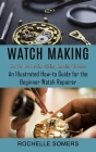 Watch Making: How to Be a Pro in Building Amazing Watches (An Illustrated How-to Guide for the Beginner Watch Repairer) By Rochelle Somers Cover Image