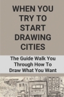 When You Try To Start Drawing Cities: The Guide Walk You Through How To Draw What You Want: How To Draw Cities By Orville Sabha Cover Image