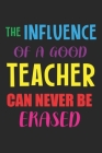 The Influence Of A Good Teacher Can Never Be Erased: Teacher Appreciation Gift, Teacher Thank You Gift, Teacher End of the School Year Gift, Birthday By Cool Notes Cover Image