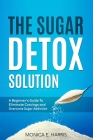 The Sugar Detox Solution: A Beginner's Guide to Eliminate Cravings and Overcome Sugar Addiction By Monica E. Harris Cover Image