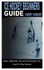 Ice Hockey Beginners Guide: Rules, Methods, Tips And Techniques On How To Play Hockey Cover Image