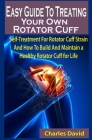 Easy Guide To Treating Your Own Rotator Cuff: Easy Guide To Treating Your Own Rotator Cuff: Self-Treatment For Rotator Cuff Strain And How To Build An Cover Image
