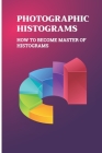 Photographic Histograms: How To Become Master Of Histograms: Types Of Digital Photography Cover Image