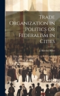 Trade Organization in Politics or Federalism in Cities By J. Bleecker Miller Cover Image