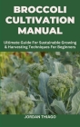 Broccoli Cultivation Manual: Ultimate Guide For Sustainable Growing & Harvesting Techniques For Beginners Cover Image