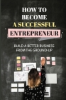 How To Become A Successful Entrepreneur: Build A Better Business From The Ground-Up: Startup Planning By Celina Burkman Cover Image