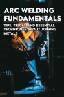 Arc Welding Fundamentals: Tips, Tricks And Essential Techniques About Joining Metals: Welding Textbook By Seth Stranak Cover Image