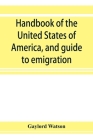 Handbook of the United States of America, and guide to emigration; giving the latest and most complete statistics of the Government, Army, Navy, Diplo By Gaylord Watson Cover Image