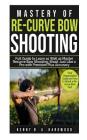 Mastery of Re-curve Bow Shooting: Full Guide to Learn as Well as Master Re-curve Bow Shooting; Shoot Just Like a Pro with Precision Plus Accuracy By Kenny B. a. Hardwood Cover Image