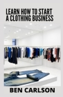 Learn How To Start A Clothing Business: Everything You Need To Know By Ben Carlson Cover Image
