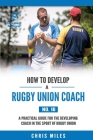 How to Develop a Rugby Union Coach: A Practical Guide for the Developing Coach in the Sport of Rugby Union Cover Image