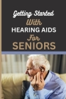 Getting Started with Hearing AIDS for Seniors: A guide for seniors to understanding, Navigating and living with hearing loss and Tinnitus and having a Cover Image