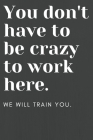 You don't have to be crazy to work here: We will train you.: Funny Office Notebook - Gag Gift for Co-Workers or Boss Cover Image