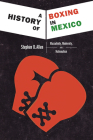 A History of Boxing in Mexico: Masculinity, Modernity, and Nationalism By Stephen D. Allen Cover Image