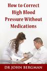 How to Correct High Blood Pressure Without Medications By Dr John Bergman Cover Image