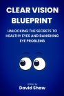 Clear Vision Blueprint: Unlocking the Secret to Healthy Eyes and Banishing Eye Problems Cover Image