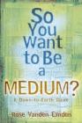 So You Want to Be a Medium: A Down to Earth Guide By Rose Vanden Eynden Cover Image