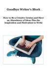 Goodbye Writer's Block: How to Be a Creative Genius and Have an Abundance of Ideas Plus the Inspiration and Motivation to Write Cover Image