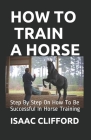 How to Train a Horse: Step By Step On How To Be Successful In Horse Training By Isaac Clifford Cover Image
