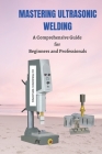 Mastering Ultrasonic Welding: A Comprehensive Guide for Beginners and Professionals By Joe Roberts Cover Image