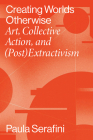 Creating Worlds Otherwise: Art, Collective Action, and (Post)Extractivism By Paula Serafini Cover Image