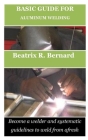 Basic Guide for Aluminum Welding: Become a welder and systematic guidelines to weld from afresh By Beatrix R. Bernard Cover Image