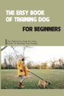 The Easy Book Of Training Dog For Beginners- The Definitive Step-by-step Guide To Raising Your Puppy: Puppy Training Guide By Burl Huggard Cover Image