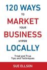 120 Ways To Market Your Business Hyper Locally: Tried and True Tips and Techniques Cover Image