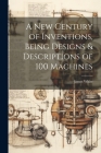 A New Century of Inventions, Being Designs & Descriptions of 100 Machines Cover Image