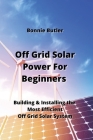 Off Grid Solar Power For Beginners: Building & Installing the Most Efficientt Off Grid Solar System By Bonnie Butler Cover Image