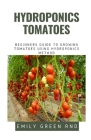 Hydroponics Tomatoes: Beginners guide to growing tomatoes using hydroponics method By Emily Green Rnd Cover Image