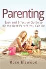 Parenting: Easy and Effective Guide to Be the Best Parent You Can Be By Rose Elswood Cover Image