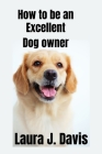 How to be an excellent dog Owner By Laura J. Davis Cover Image