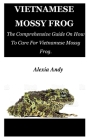 Vietnamese Mossy Frog: The Comprehensive Guide On How To Care For Vietnamese Mossy Frog. By Alexia Andy Cover Image