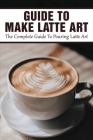 Guide To Make Latte Art: The Complete Guide To Pouring Latte Art: Etching Latte Art Guide By David Spraque Cover Image