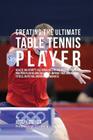 Creating the Ultimate Table Tennis Player: Realize the Secrets and Tricks Used by the Best Professional Ping Pong Players and Coaches to Improve Your Cover Image