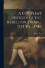 A Compleat History of the Rebellion, From ... 1745 to ... 1746 By James Ray Cover Image