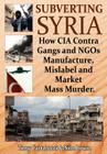 Subverting Syria: How CIA Contra Gangs and NGO's Manufacture, Mislabel and Market Mass Murder By Tony Cartalucci, Nile Bowie Cover Image