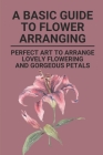 A Basic Guide To Flower Arranging: Perfect Art To Arrange Lovely Flowering And Gorgeous Petals: Flower Arranging For Dummies Cover Image