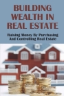 Building Wealth In Real Estate: Raising Money By Purchasing And Controlling Real Estate: How To Invest In Real Estate Cover Image