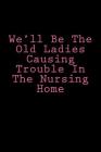 We'll Be The Old Ladies Causing Trouble In The Nursing Home: Notebook Cover Image