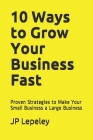 10 Ways to Grow Your Business Fast: Proven Strategies to Make Your Small Business a Large Business Cover Image