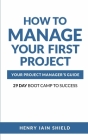 How to Manage Your First Project: Your Project Manager's Guide - 29 Day Boot Camp to Success Cover Image