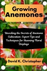 Growing Anemones: Unveiling the Secrets of Anemone Cultivation: Expert Tips and Techniques for Stunning Floral Displays By David K. Christopher Cover Image