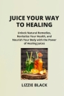 Juice Your Way to Healing: Unlock Natural Remedies, Revitalize Your Health, and Nourish Your Body with the Power of Healing Juices Cover Image
